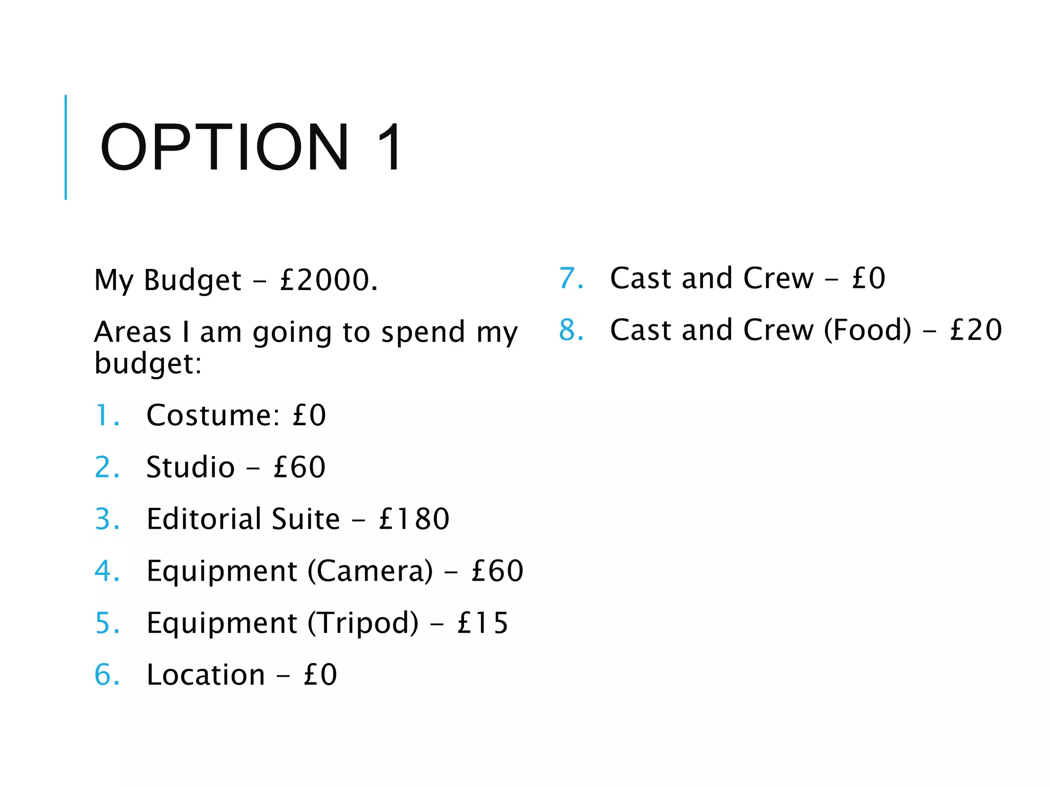 OPTION 1
My Budget - £2000.
Areas I am going to spend my
budget:
1. Costume: £0
2. Studio - £60
3. Editorial Suite - £180
4. Equipment (Camera) - £60
5. Equipment (Tripod) - £15
6. Location - £0
7. Cast and Crew - £0
8. Cast and Crew (Food) - £20
 