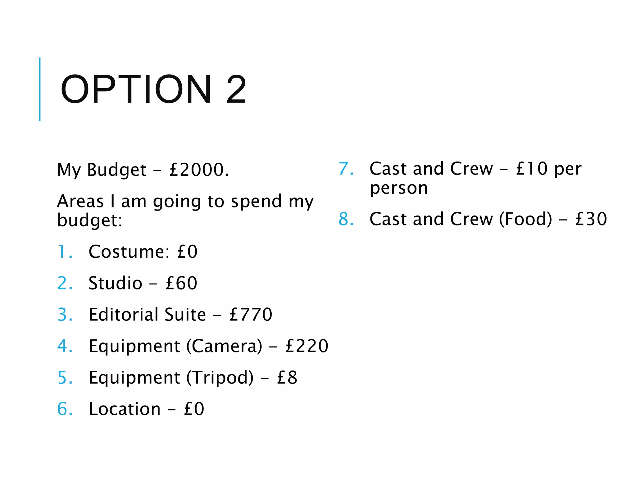 OPTION 2
My Budget - £2000.
Areas I am going to spend my
budget:
1. Costume: £0
2. Studio - £60
3. Editorial Suite - £770
4. Equipment (Camera) - £220
5. Equipment (Tripod) - £8
6. Location - £0
7. Cast and Crew - £10 per
person
8. Cast and Crew (Food) - £30
 