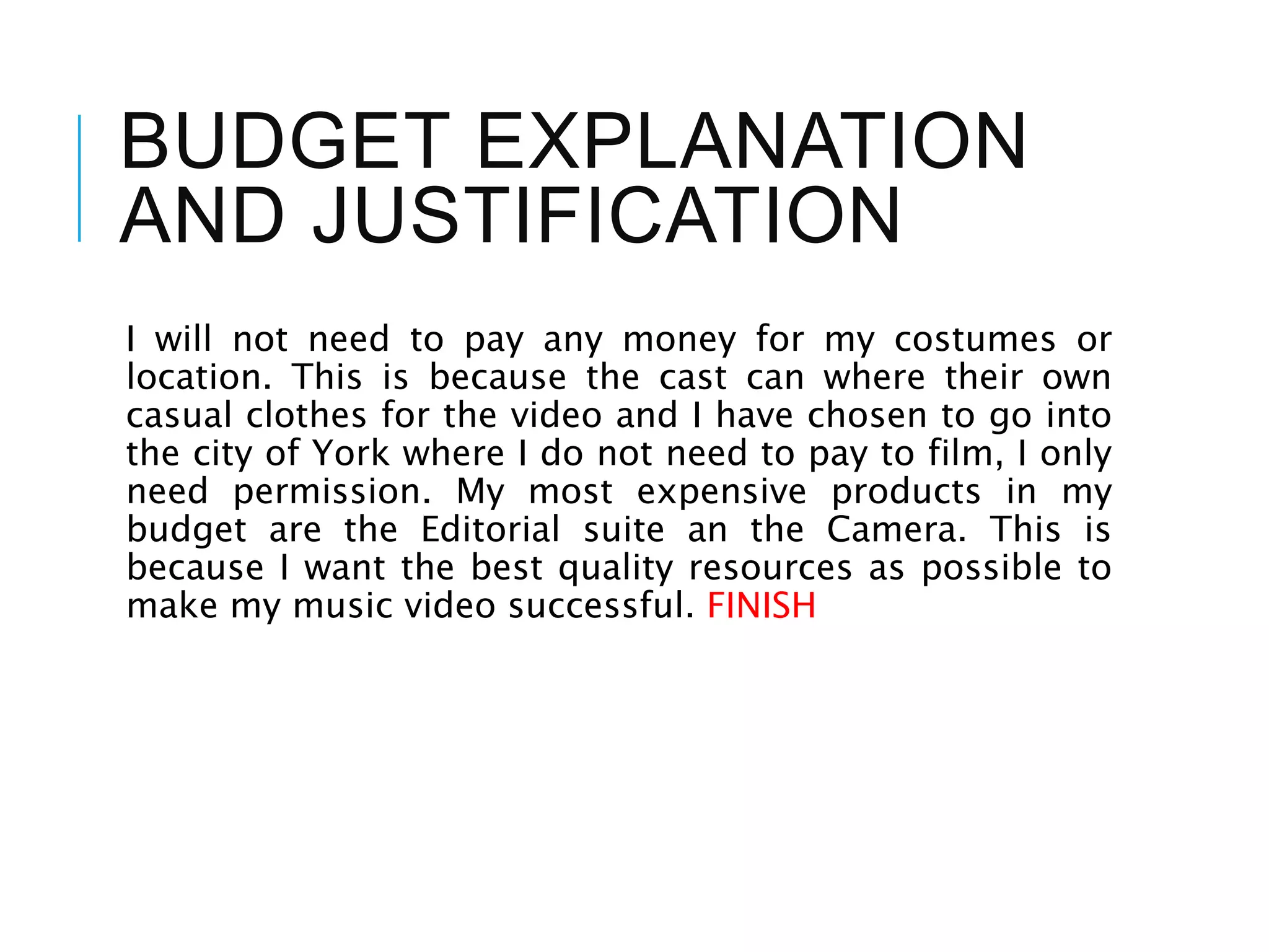 BUDGET EXPLANATION
AND JUSTIFICATION
I will not need to pay any money for my costumes or
location. This is because the cast can where their own
casual clothes for the video and I have chosen to go into
the city of York where I do not need to pay to film, I only
need permission. My most expensive products in my
budget are the Editorial suite an the Camera. This is
because I want the best quality resources as possible to
make my music video successful. FINISH
 