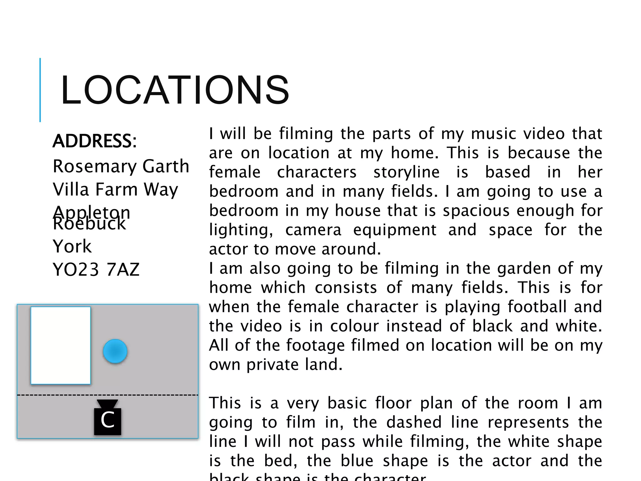 LOCATIONS
ADDRESS:
Rosemary Garth
Villa Farm Way
Appleton
Roebuck
York
YO23 7AZ
I will be filming the parts of my music video that
are on location at my home. This is because the
female characters storyline is based in her
bedroom and in many fields. I am going to use a
bedroom in my house that is spacious enough for
lighting, camera equipment and space for the
actor to move around.
I am also going to be filming in the garden of my
home which consists of many fields. This is for
when the female character is playing football and
the video is in colour instead of black and white.
All of the footage filmed on location will be on my
own private land.
This is a very basic floor plan of the room I am
going to film in, the dashed line represents the
line I will not pass while filming, the white shape
is the bed, the blue shape is the actor and the
C
 