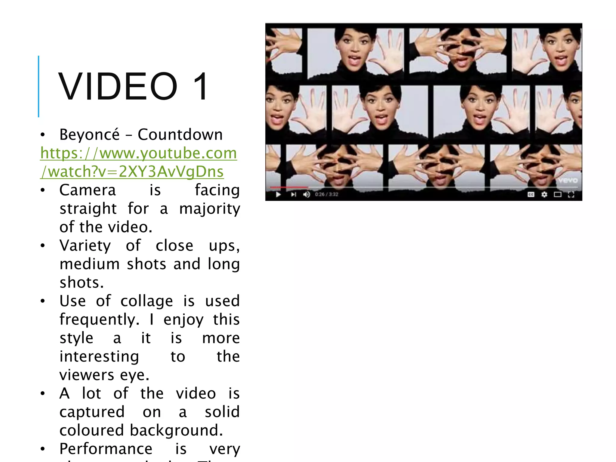 VIDEO 1
• Beyoncé – Countdown
https://www.youtube.com
/watch?v=2XY3AvVgDns
• Camera is facing
straight for a majority
of the video.
• Variety of close ups,
medium shots and long
shots.
• Use of collage is used
frequently. I enjoy this
style a it is more
interesting to the
viewers eye.
• A lot of the video is
captured on a solid
coloured background.
• Performance is very
 