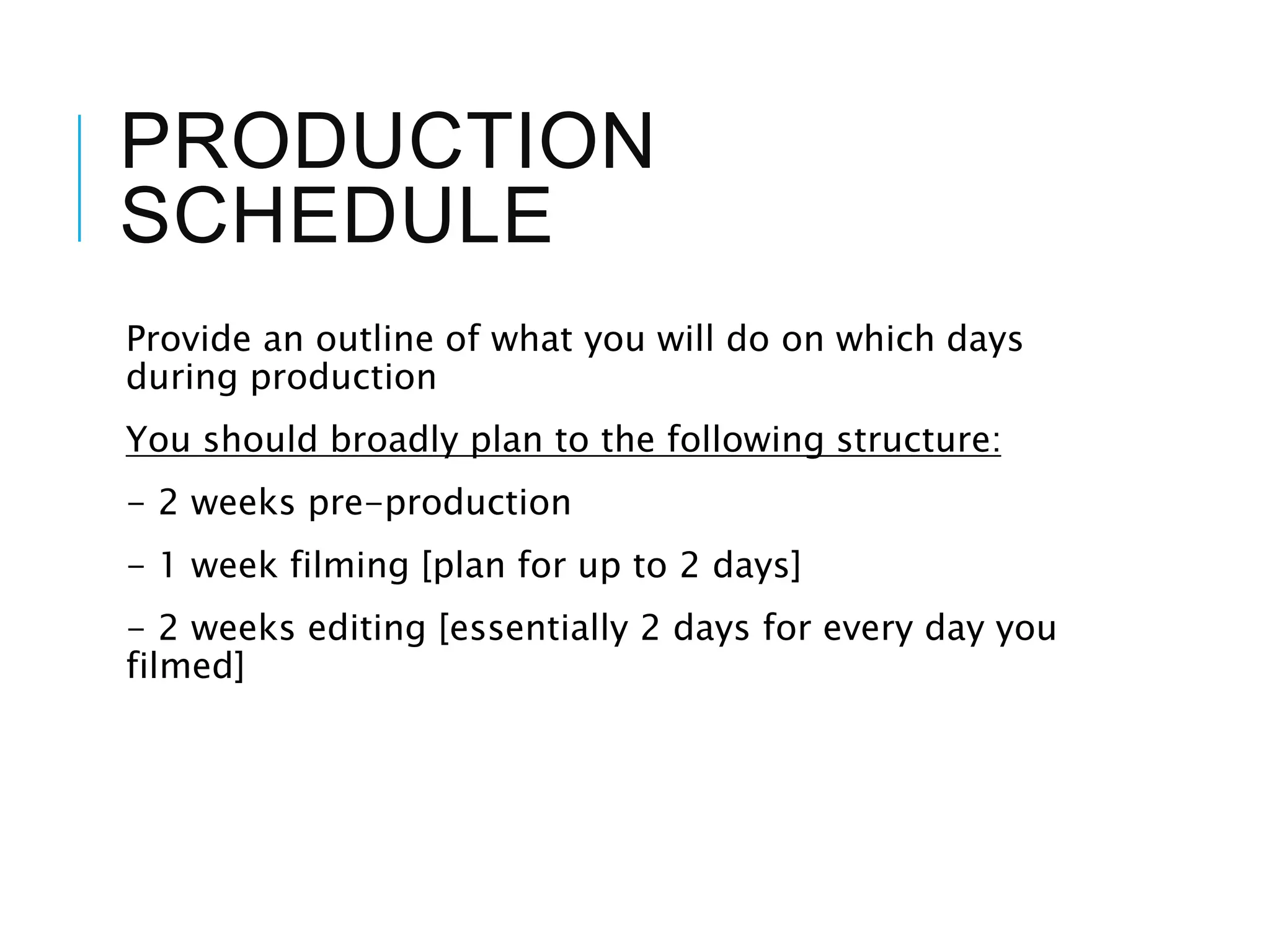PRODUCTION
SCHEDULE
Provide an outline of what you will do on which days
during production
You should broadly plan to the following structure:
- 2 weeks pre-production
- 1 week filming [plan for up to 2 days]
- 2 weeks editing [essentially 2 days for every day you
filmed]
 
