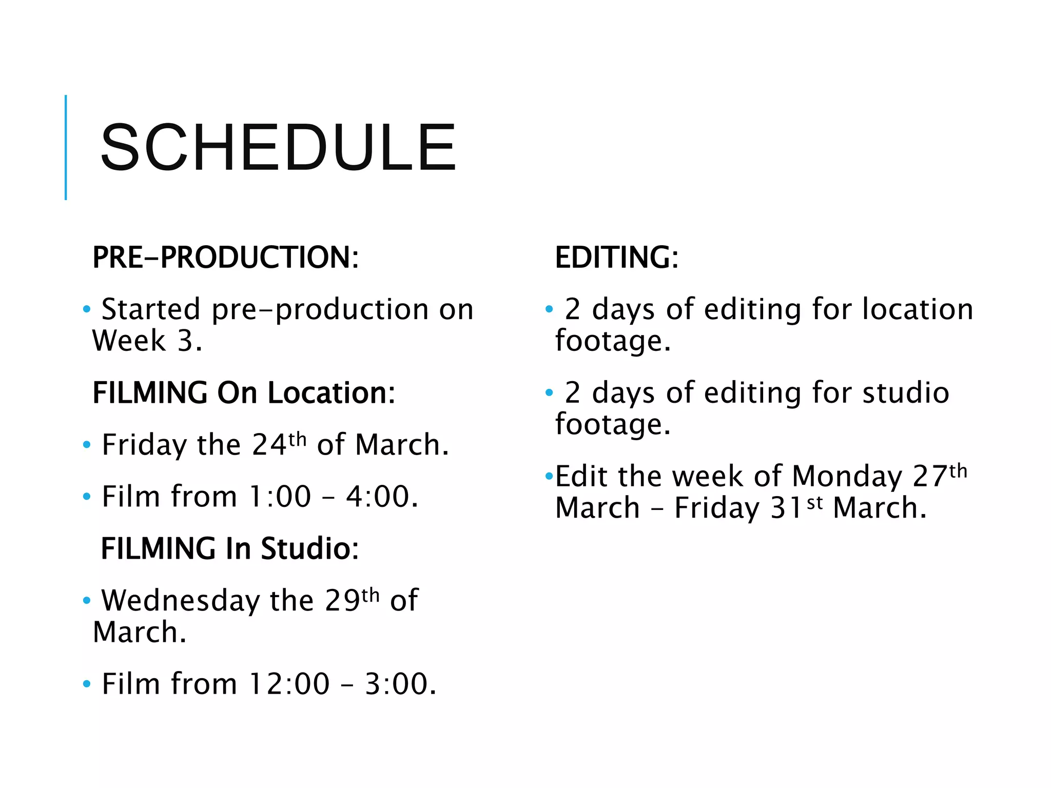 SCHEDULE
PRE-PRODUCTION:
• Started pre-production on
Week 3.
FILMING On Location:
• Friday the 24th of March.
• Film from 1:00 – 4:00.
FILMING In Studio:
• Wednesday the 29th of
March.
• Film from 12:00 – 3:00.
EDITING:
• 2 days of editing for location
footage.
• 2 days of editing for studio
footage.
•Edit the week of Monday 27th
March – Friday 31st March.
 