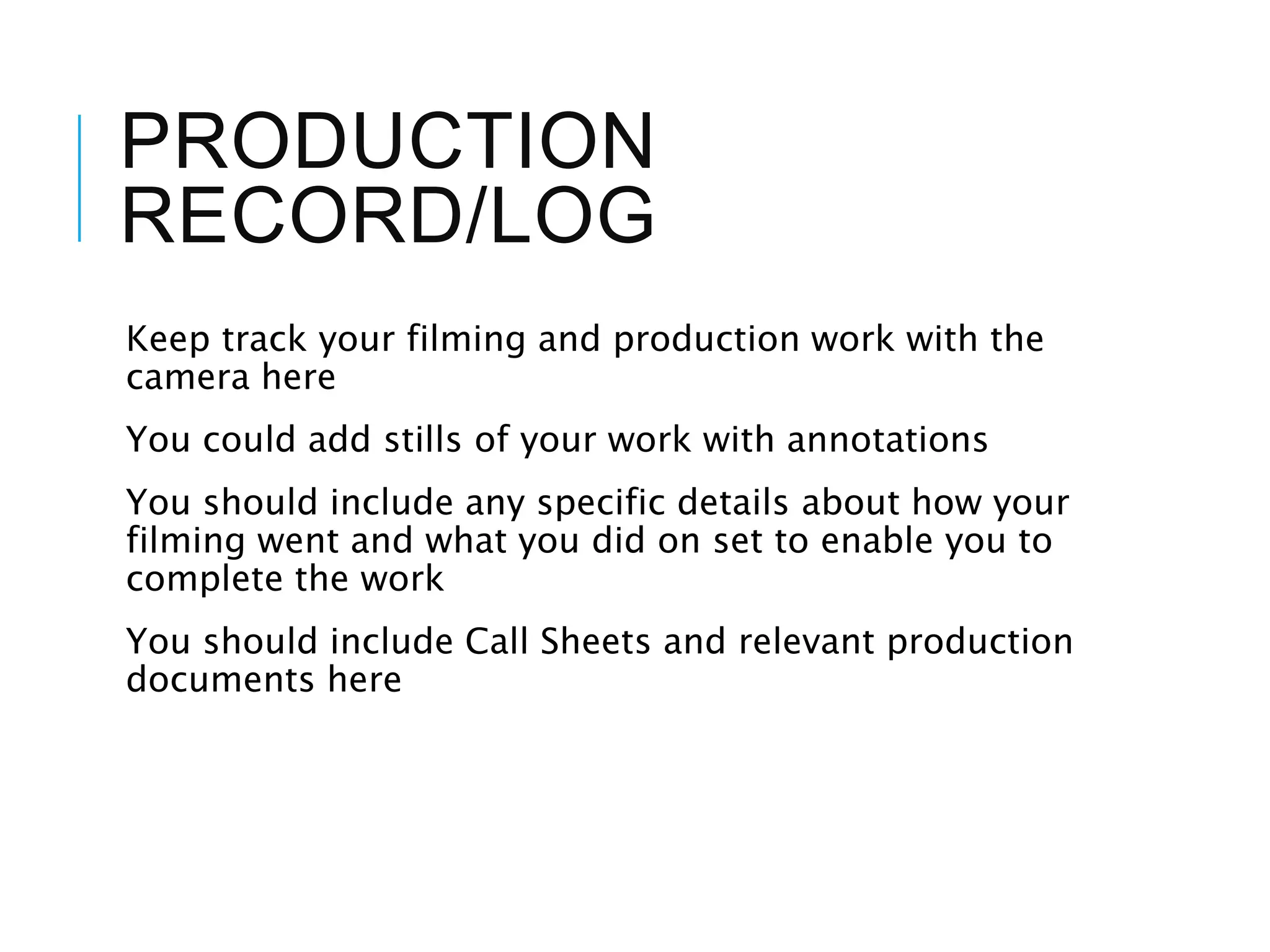 PRODUCTION
RECORD/LOG
Keep track your filming and production work with the
camera here
You could add stills of your work with annotations
You should include any specific details about how your
filming went and what you did on set to enable you to
complete the work
You should include Call Sheets and relevant production
documents here
 