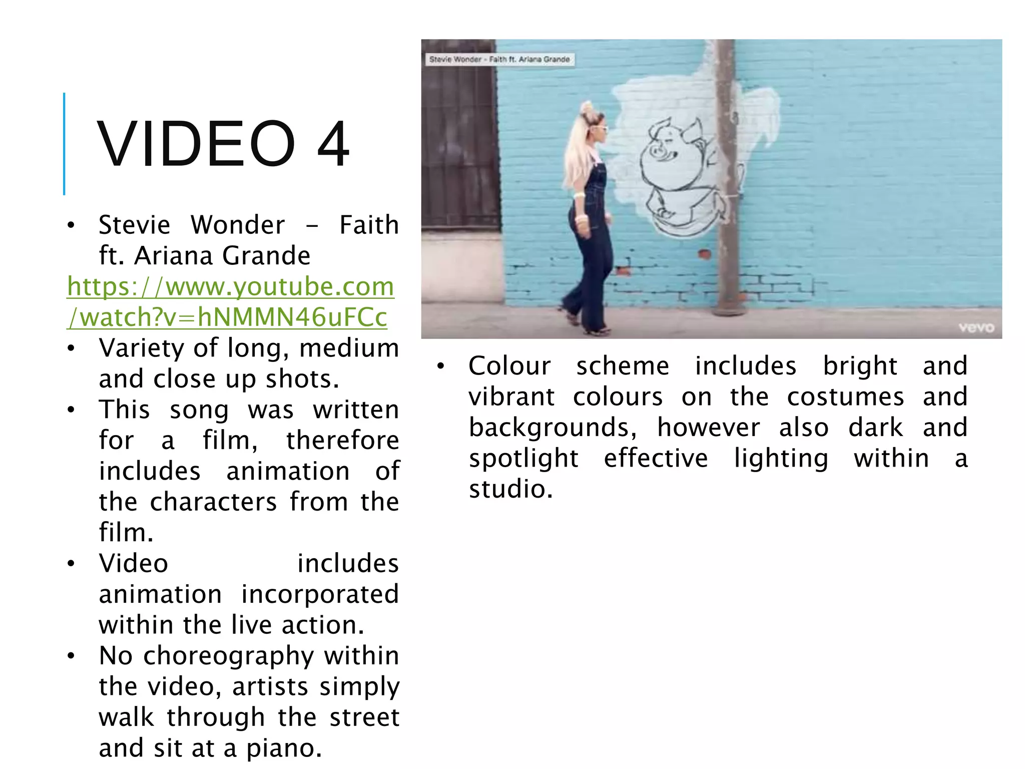 VIDEO 4
• Stevie Wonder - Faith
ft. Ariana Grande
https://www.youtube.com
/watch?v=hNMMN46uFCc
• Variety of long, medium
and close up shots.
• This song was written
for a film, therefore
includes animation of
the characters from the
film.
• Video includes
animation incorporated
within the live action.
• No choreography within
the video, artists simply
walk through the street
and sit at a piano.
• Colour scheme includes bright and
vibrant colours on the costumes and
backgrounds, however also dark and
spotlight effective lighting within a
studio.
 