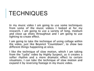 TECHNIQUES
In my music video I am going to use some techniques
from some of the music videos I looked at for my
research. I am going to use a variety of long, medium
and close up shots throughout and I am going to use
lighting to create effect.
I am going to take the technique of using collage within
the video, just like Beyoncé “Countdown”, to show two
different things happening at once.
I like the technique of slow motion, which I am taking
from the “Lydia” video by Highly Suspect, as it creates a
softer rhythm and a more dramatic effect to certain
situations. I can take the technique of slow motion and
expand it by reversing footage in my music video.
 