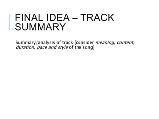 FINAL IDEA – TRACK
SUMMARY
Summary/analysis of track [consider meaning, content,
duration, pace and style of the song]
 