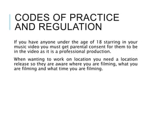 CODES OF PRACTICE
AND REGULATION
If you have anyone under the age of 18 starring in your
music video you must get parental consent for them to be
in the video as it is a professional production.
When wanting to work on location you need a location
release so they are aware where you are filming, what you
are filming and what time you are filming.
 