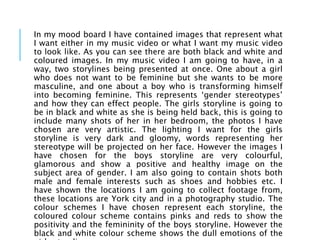 In my mood board I have contained images that represent what
I want either in my music video or what I want my music video
to look like. As you can see there are both black and white and
coloured images. In my music video I am going to have, in a
way, two storylines being presented at once. One about a girl
who does not want to be feminine but she wants to be more
masculine, and one about a boy who is transforming himself
into becoming feminine. This represents ‘gender stereotypes’
and how they can effect people. The girls storyline is going to
be in black and white as she is being held back, this is going to
include many shots of her in her bedroom, the photos I have
chosen are very artistic. The lighting I want for the girls
storyline is very dark and gloomy, words representing her
stereotype will be projected on her face. However the images I
have chosen for the boys storyline are very colourful,
glamorous and show a positive and healthy image on the
subject area of gender. I am also going to contain shots both
male and female interests such as shoes and hobbies etc. I
have shown the locations I am going to collect footage from,
these locations are York city and in a photography studio. The
colour schemes I have chosen represent each storyline, the
coloured colour scheme contains pinks and reds to show the
positivity and the femininity of the boys storyline. However the
black and white colour scheme shows the dull emotions of the
 