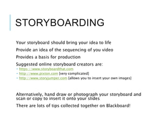 STORYBOARDING
Your storyboard should bring your idea to life
Provide an idea of the sequencing of you video
Provides a basis for production
Suggested online storyboard creators are:
 https://www.storyboardthat.com
 http://www.pixton.com [very complicated]
 http://www.storyjumper.com [allows you to insert your own images]
Alternatively, hand draw or photograph your storyboard and
scan or copy to insert it onto your slides
There are lots of tips collected together on Blackboard!
 
