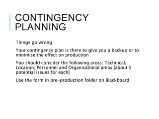 CONTINGENCY
PLANNING
Things go wrong
Your contingency plan is there to give you a backup or to
minimise the effect on production
You should consider the following areas: Technical,
Location, Personnel and Organisational areas [about 5
potential issues for each]
Use the form in pre-production folder on Blackboard
 