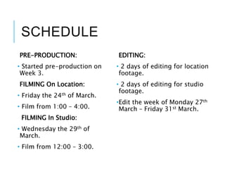 SCHEDULE
PRE-PRODUCTION:
• Started pre-production on
Week 3.
FILMING On Location:
• Friday the 24th of March.
• Film from 1:00 – 4:00.
FILMING In Studio:
• Wednesday the 29th of
March.
• Film from 12:00 – 3:00.
EDITING:
• 2 days of editing for location
footage.
• 2 days of editing for studio
footage.
•Edit the week of Monday 27th
March – Friday 31st March.
 