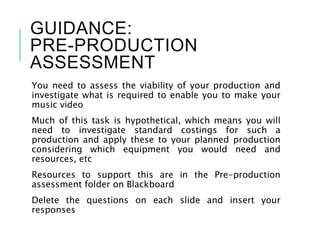 GUIDANCE:
PRE-PRODUCTION
ASSESSMENT
You need to assess the viability of your production and
investigate what is required to enable you to make your
music video
Much of this task is hypothetical, which means you will
need to investigate standard costings for such a
production and apply these to your planned production
considering which equipment you would need and
resources, etc
Resources to support this are in the Pre-production
assessment folder on Blackboard
Delete the questions on each slide and insert your
responses
 