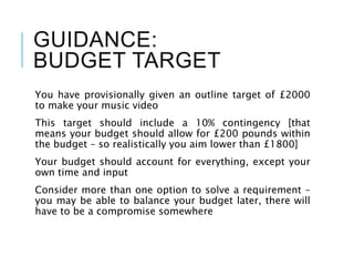GUIDANCE:
BUDGET TARGET
You have provisionally given an outline target of £2000
to make your music video
This target should include a 10% contingency [that
means your budget should allow for £200 pounds within
the budget – so realistically you aim lower than £1800]
Your budget should account for everything, except your
own time and input
Consider more than one option to solve a requirement –
you may be able to balance your budget later, there will
have to be a compromise somewhere
 
