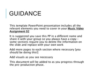 GUIDANCE
This template PowerPoint presentation includes all the
relevant elements you need to cover in your Music Video
Assignment 02
It is suggested you save this PP in a different name and
share it with your group so you always have a copy –
some sections require you to delete the information on
the slide and replace with your own work
Add more pages to each section where necessary [you
should be doing this!]
Add visuals as you see necessary
This document will be added to as you progress through
the pre-production phase.
 