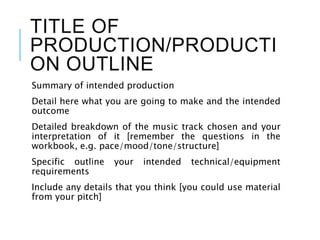 TITLE OF
PRODUCTION/PRODUCTI
ON OUTLINE
Summary of intended production
Detail here what you are going to make and the intended
outcome
Detailed breakdown of the music track chosen and your
interpretation of it [remember the questions in the
workbook, e.g. pace/mood/tone/structure]
Specific outline your intended technical/equipment
requirements
Include any details that you think [you could use material
from your pitch]
 
