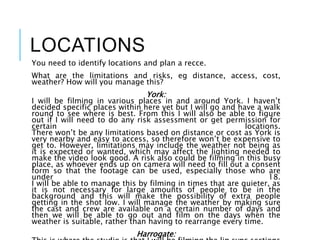 LOCATIONS
You need to identify locations and plan a recce.
What are the limitations and risks, eg distance, access, cost,
weather? How will you manage this?
York:
I will be filming in various places in and around York. I haven’t
decided specific places within here yet but I will go and have a walk
round to see where is best. From this I will also be able to figure
out if I will need to do any risk assessment or get permission for
certain locations.
There won’t be any limitations based on distance or cost as York is
very nearby and easy to access, so therefore won’t be expensive to
get to. However, limitations may include the weather not being as
it is expected or wanted, which may affect the lighting needed to
make the video look good. A risk also could be filming in this busy
place, as whoever ends up on camera will need to fill out a consent
form so that the footage can be used, especially those who are
under 18.
I will be able to manage this by filming in times that are quieter, as
it is not necessary for large amounts of people to be in the
background and this will make the possibility of extra people
getting in the shot low. I will manage the weather by making sure
the cast and crew are available on a certain number of days and
then we will be able to go out and film on the days when the
weather is suitable, rather than having to rearrange every time.
Harrogate:
 