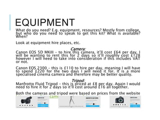 EQUIPMENT
What do you need? E.g. equipment, resources? Mostly from college,
but who do you need to speak to get this kit? What is available?
When?
Look at equipment hire places, etc.
Camera:
Canon EOS 5D MKIII – to hire this camera, it’ll cost £64 per day. I
will be wanting to rent this for 2 days so it’ll roughly cost £128
however I will need to take into consideration if this includes VAT
or not.
Canon EOS 2300 – this is £110 to hire per day, meaning I will have
to spend £220 for the two days I will need it for. It is a more
specialised cinema camera and therefore may be better quality.
Tripod:
Manfrotto Fluid Tripod – this is priced at £8 per day. Again I would
need to hire it for 2 days so it’ll cost around £16 all together.
Both the cameras and tripod were based on prices from the website
https://www.hireacamera.com/en-gb/.
 