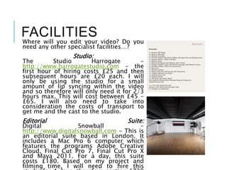 FACILITIES
Where will you edit your video? Do you
need any other specialist facilities…?
Studio:
The Studio Harrogate -
http://www.harrogatestudio.com - the
first hour of hiring costs £25 and then
subsequent hours are £20 each. I will
only be using the studio for a small
amount of lip syncing within the video
and so therefore will only need it for 2/3
hours max. This will cost between £45 -
£65. I will also need to take into
consideration the costs of transport to
get me and the cast to the studio.
Editorial Suite:
Digital Snowball -
http://www.digitalsnowball.com - This is
an editorial suite based in London. It
includes a Mac Pro 6 computer which
features the programs Adobe Creative
Cloud, Final Cut Pro 7, Final Cut Pro X
and Maya 2011. For a day, this suite
costs £180. Based on my project and
filming time, I will need to hire this
 