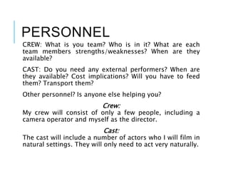 PERSONNEL
CREW: What is you team? Who is in it? What are each
team members strengths/weaknesses? When are they
available?
CAST: Do you need any external performers? When are
they available? Cost implications? Will you have to feed
them? Transport them?
Other personnel? Is anyone else helping you?
Crew:
My crew will consist of only a few people, including a
camera operator and myself as the director.
Cast:
The cast will include a number of actors who I will film in
natural settings. They will only need to act very naturally.
 
