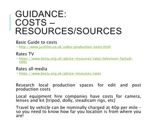 GUIDANCE:
COSTS –
RESOURCES/SOURCES
Basic Guide to costs
 http://www.justfilm.co.uk/video-production-costs.html
Rates TV
 https://www.bectu.org.uk/advice-resources/rates/television-factual-
rates
Rates all media
 https://www.bectu.org.uk/advice-resources/rates
Research local production spaces for edit and post
production costs
Local equipment hire companies have costs for camera,
lenses and kit [tripod, dolly, steadicam rigs, etc]
Travel by vehicle can be nominally charged at 40p per mile –
so you need to know how far you location is from where you
are!
 