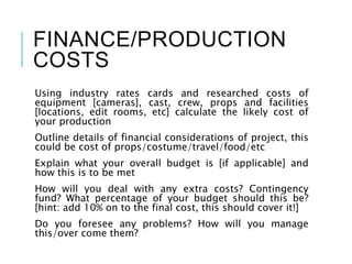 FINANCE/PRODUCTION
COSTS
Using industry rates cards and researched costs of
equipment [cameras], cast, crew, props and facilities
[locations, edit rooms, etc] calculate the likely cost of
your production
Outline details of financial considerations of project, this
could be cost of props/costume/travel/food/etc
Explain what your overall budget is [if applicable] and
how this is to be met
How will you deal with any extra costs? Contingency
fund? What percentage of your budget should this be?
[hint: add 10% on to the final cost, this should cover it!]
Do you foresee any problems? How will you manage
this/over come them?
 