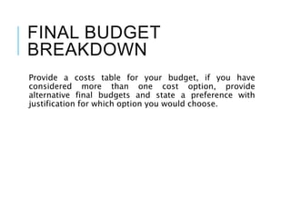 FINAL BUDGET
BREAKDOWN
Provide a costs table for your budget, if you have
considered more than one cost option, provide
alternative final budgets and state a preference with
justification for which option you would choose.
 