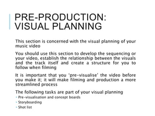 PRE-PRODUCTION:
VISUAL PLANNING
This section is concerned with the visual planning of your
music video
You should use this section to develop the sequencing or
your video, establish the relationship between the visuals
and the track itself and create a structure for you to
follow when filming
It is important that you ‘pre-visualise’ the video before
you make it; it will make filming and production a more
streamlined process
The following tasks are part of your visual planning
 Pre-visualisation and concept boards
 Storyboarding
 Shot list
 