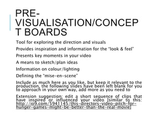 PRE-
VISUALISATION/CONCEP
T BOARDS
Tool for exploring the direction and visuals
Provides inspiration and information for the “look & feel”
Presents key moments in your video
A means to sketch/plan ideas
Information on colour/lighting
Defining the “mise-en-scene”
Include as much here as you like, but keep it relevant to the
production, the following slides have been left blank for you
to approach in your own way, add more as you need to
Extension suggestion: edit a short sequence of clips that
have inspired or influenced your video [similar to this:
http://io9.com/5941145/this-directors-video-pitch-for-
hunger-games-might-be-better-than-the-real-movie]
 