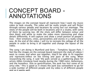 CONCEPT BOARD -
ANNOTATIONS
The images on the concept board all represent how I want my music
video to look visually. The video will be really simple and will flicker
through various people and locations by using fast cut montage. The
shots of the people will be both in locations and in a studio, with some
of them lip syncing too. All the shots will differ between colour and
then black and white to make the video more interesting and show
details differently. It will capture and show a small portion of people’s
lives – their emotions, cities, personalities and stories in a really simple
way. At the end of the video, I will try to recreate the collage of all the
people in order to bring it all together and change the layout of the
video.
The song I am doing is Mumford and Sons – Tompkins Square Park. I
feel like the images on the concept board represent the style of videos I
want to create and when put together, they’ll be able to fit together
and represent/reflect on the timing and pace of the song. When
researching the song, it said ‘the park served as a gathering place for
artists (Allen Ginsberg lived nearby during the 1988 riots), bohemians,
and the homeless. Due to gentrification, the park has lost some of its
artsy vibe.’ This is good as it shows the park was somewhere to go for
a wide number of different people and my video is of different people
and so it works well.
 