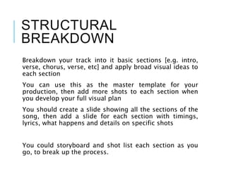 STRUCTURAL
BREAKDOWN
Breakdown your track into it basic sections [e.g. intro,
verse, chorus, verse, etc] and apply broad visual ideas to
each section
You can use this as the master template for your
production, then add more shots to each section when
you develop your full visual plan
You should create a slide showing all the sections of the
song, then add a slide for each section with timings,
lyrics, what happens and details on specific shots
You could storyboard and shot list each section as you
go, to break up the process.
 