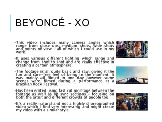 BEYONCÉ - XO
•This video includes many camera angles which
range from close ups, medium shots, wide shots
and points of view – all of which I could use in my
work.
•It uses various different lighting which range and
change from shot to shot and are really effective in
creating a certain atmosphere.
•The footage is all quite basic and raw, giving it the
fun and care-free feel of being in the moment. It
was mainly all filmed in one day however some
scenes were filmed during a performance at a
Brazilian Rock Festival.
•Has been edited using fast cut montage between the
footage as well as lip sync sections – focusing on
both the artist and different crowds of people too.
•It’s a really natural and not a highly choreographed
video which I find very interesting and might create
my video with a similar style.
 