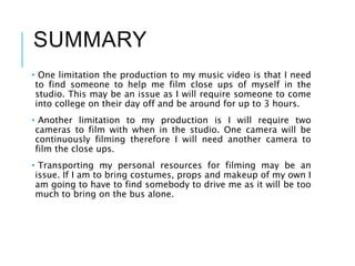 SUMMARY
• One limitation the production to my music video is that I need
to find someone to help me film close ups of myself in the
studio. This may be an issue as I will require someone to come
into college on their day off and be around for up to 3 hours.
• Another limitation to my production is I will require two
cameras to film with when in the studio. One camera will be
continuously filming therefore I will need another camera to
film the close ups.
• Transporting my personal resources for filming may be an
issue. If I am to bring costumes, props and makeup of my own I
am going to have to find somebody to drive me as it will be too
much to bring on the bus alone.
 