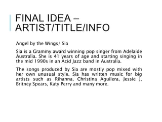 FINAL IDEA –
ARTIST/TITLE/INFO
Angel by the Wings/ Sia
Sia is a Grammy award winning pop singer from Adelaide
Australia. She is 41 years of age and starting singing in
the mid 1990s in an Acid Jazz band in Australia.
The songs produced by Sia are mostly pop mixed with
her own unusual style. Sia has written music for big
artists such as Rihanna, Christina Aguilera, Jessie J,
Britney Spears, Katy Perry and many more.
 