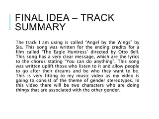 FINAL IDEA – TRACK
SUMMARY
The track I am using is called “Angel by the Wings” by
Sia. This song was written for the ending credits for a
film called ‘The Eagle Huntress’ directed by Otto Bell.
This song has a very clear message, which are the lyrics
to the chorus stating “You can do anything”. This song
was written uplift those who listen to it and allow people
to go after their dreams and be who they want to be.
This is very fitting to my music video as my video is
going to consist of the theme of gender stereotypes. In
this video there will be two characters who are doing
things that are associated with the other gender.
 