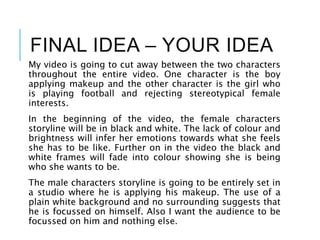 FINAL IDEA – YOUR IDEA
My video is going to cut away between the two characters
throughout the entire video. One character is the boy
applying makeup and the other character is the girl who
is playing football and rejecting stereotypical female
interests.
In the beginning of the video, the female characters
storyline will be in black and white. The lack of colour and
brightness will infer her emotions towards what she feels
she has to be like. Further on in the video the black and
white frames will fade into colour showing she is being
who she wants to be.
The male characters storyline is going to be entirely set in
a studio where he is applying his makeup. The use of a
plain white background and no surrounding suggests that
he is focussed on himself. Also I want the audience to be
focussed on him and nothing else.
 