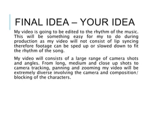 FINAL IDEA – YOUR IDEA
My video is going to be edited to the rhythm of the music.
This will be something easy for my to do during
production as my video will not consist of lip syncing
therefore footage can be sped up or slowed down to fit
the rhythm of the song.
My video will consists of a large range of camera shots
and angles. From long, medium and close up shots to
camera tracking, panning and zooming my video will be
extremely diverse involving the camera and composition/
blocking of the characters.
 