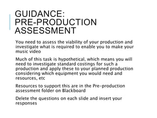 GUIDANCE:
PRE-PRODUCTION
ASSESSMENT
You need to assess the viability of your production and
investigate what is required to enable you to make your
music video
Much of this task is hypothetical, which means you will
need to investigate standard costings for such a
production and apply these to your planned production
considering which equipment you would need and
resources, etc
Resources to support this are in the Pre-production
assessment folder on Blackboard
Delete the questions on each slide and insert your
responses
 