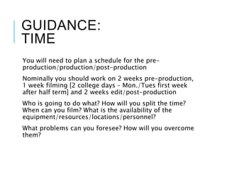 GUIDANCE:
TIME
You will need to plan a schedule for the pre-
production/production/post-production
Nominally you should work on 2 weeks pre-production,
1 week filming [2 college days – Mon./Tues first week
after half term] and 2 weeks edit/post-production
Who is going to do what? How will you split the time?
When can you film? What is the availability of the
equipment/resources/locations/personnel?
What problems can you foresee? How will you overcome
them?
 