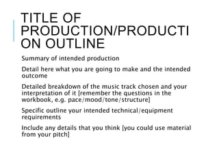 TITLE OF
PRODUCTION/PRODUCTI
ON OUTLINE
Summary of intended production
Detail here what you are going to make and the intended
outcome
Detailed breakdown of the music track chosen and your
interpretation of it [remember the questions in the
workbook, e.g. pace/mood/tone/structure]
Specific outline your intended technical/equipment
requirements
Include any details that you think [you could use material
from your pitch]
 