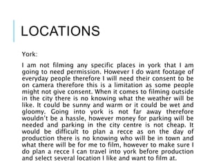 LOCATIONS
York:
I am not filming any specific places in york that I am
going to need permission. However I do want footage of
everyday people therefore I will need their consent to be
on camera therefore this is a limitation as some people
might not give consent. When it comes to filming outside
in the city there is no knowing what the weather will be
like. It could be sunny and warm or it could be wet and
gloomy. Going into york is not far away therefore
wouldn’t be a hassle, however money for parking will be
needed and parking in the city centre is not cheap. It
would be difficult to plan a recce as on the day of
production there is no knowing who will be in town and
what there will be for me to film, however to make sure I
do plan a recce I can travel into york before production
and select several location I like and want to film at.
 