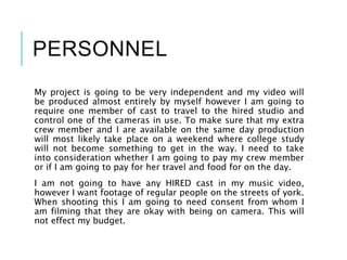 PERSONNEL
My project is going to be very independent and my video will
be produced almost entirely by myself however I am going to
require one member of cast to travel to the hired studio and
control one of the cameras in use. To make sure that my extra
crew member and I are available on the same day production
will most likely take place on a weekend where college study
will not become something to get in the way. I need to take
into consideration whether I am going to pay my crew member
or if I am going to pay for her travel and food for on the day.
I am not going to have any HIRED cast in my music video,
however I want footage of regular people on the streets of york.
When shooting this I am going to need consent from whom I
am filming that they are okay with being on camera. This will
not effect my budget.
 