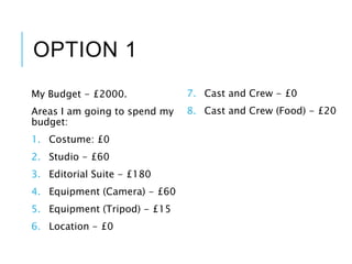 OPTION 1
My Budget - £2000.
Areas I am going to spend my
budget:
1. Costume: £0
2. Studio - £60
3. Editorial Suite - £180
4. Equipment (Camera) - £60
5. Equipment (Tripod) - £15
6. Location - £0
7. Cast and Crew - £0
8. Cast and Crew (Food) - £20
 