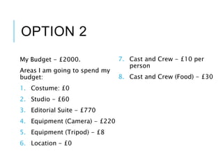 OPTION 2
My Budget - £2000.
Areas I am going to spend my
budget:
1. Costume: £0
2. Studio - £60
3. Editorial Suite - £770
4. Equipment (Camera) - £220
5. Equipment (Tripod) - £8
6. Location - £0
7. Cast and Crew - £10 per
person
8. Cast and Crew (Food) - £30
 