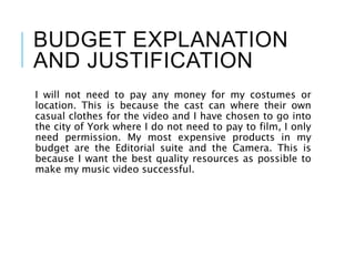 BUDGET EXPLANATION
AND JUSTIFICATION
I will not need to pay any money for my costumes or
location. This is because the cast can where their own
casual clothes for the video and I have chosen to go into
the city of York where I do not need to pay to film, I only
need permission. My most expensive products in my
budget are the Editorial suite and the Camera. This is
because I want the best quality resources as possible to
make my music video successful.
 