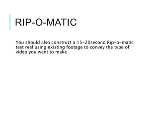 RIP-O-MATIC
You should also construct a 15-20second Rip-o-matic
test reel using existing footage to convey the type of
video you want to make
 