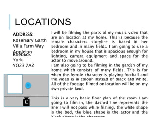 LOCATIONS
ADDRESS:
Rosemary Garth
Villa Farm Way
Appleton
Roebuck
York
YO23 7AZ
I will be filming the parts of my music video that
are on location at my home. This is because the
female characters storyline is based in her
bedroom and in many fields. I am going to use a
bedroom in my house that is spacious enough for
lighting, camera equipment and space for the
actor to move around.
I am also going to be filming in the garden of my
home which consists of many fields. This is for
when the female character is playing football and
the video is in colour instead of black and white.
All of the footage filmed on location will be on my
own private land.
This is a very basic floor plan of the room I am
going to film in, the dashed line represents the
line I will not pass while filming, the white shape
is the bed, the blue shape is the actor and the
C
 