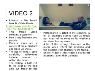 VIDEO 2
• Rihanna - We Found
Love ft. Calvin Harris
https://www.youtube.com
/watch?v=tg00YEETFzg
• This music video
contains a storyline.
• Love story between two
people.
• Camera shots are a
variety of long, medium
and close up shots.
• The use of light is used
carefully, reflections
include colours to
reflect the mood.
• The editing is both cut
to the beat of the and
also cut freely to the
• Performance is acted in the storyline. A
lot of dramatic scenes such as break
ups. Areas of the song are featured in a
run down house/ room.
• A lot of the settings/ locations in the
music video reflect the situation and
the problems the characters are facing.
• Unlike ‘Video 1’, this video is set in real
locations rather than a studio.
 