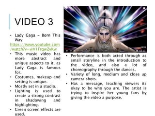 VIDEO 3
• Lady Gaga - Born This
Way
https://www.youtube.com
/watch?v=wV1FrqwZyKw
• This music video has
more abstract and
unique aspects to it, as
Lady Gaga is famous
for.
• Costumes, makeup and
setting is unique.
• Mostly set in a studio.
• Lighting is used to
create a strong contrast
in shadowing and
highlighting.
• Green screen effects are
used.
• Performance is both acted through as
small storyline in the introduction to
the video, and also a lot of
choreography through the dances.
• Variety of long, medium and close up
camera shots.
• Has a message, teaching viewers its
okay to be who you are. The artist is
trying to inspire her young fans by
giving the video a purpose.
 