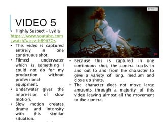 VIDEO 5
• Highly Suspect – Lydia
https://www.youtube.com
/watch?v=ev-bR9ii7Gs
• This video is captured
entirely in one
continuous shot.
• Filmed underwater
which is something I
could not do for my
production without
professional
equipment.
• Underwater gives the
impression of slow
motion.
• Slow motion creates
drama and intensity
with this similar
situation.
• Because this is captured in one
continuous shot, the camera tracks in
and out to and from the character to
give a variety of long, medium and
close up shots.
• The character does not move large
amounts through a majority of this
video leaving almost all the movement
to the camera.
 